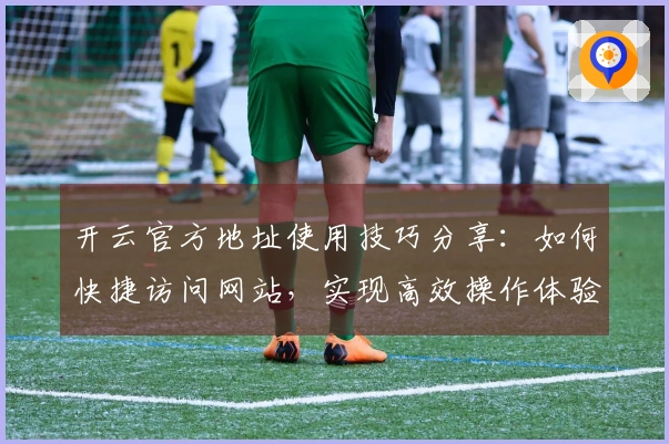 开云官方地址使用技巧分享：如何快捷访问网站，实现高效操作体验