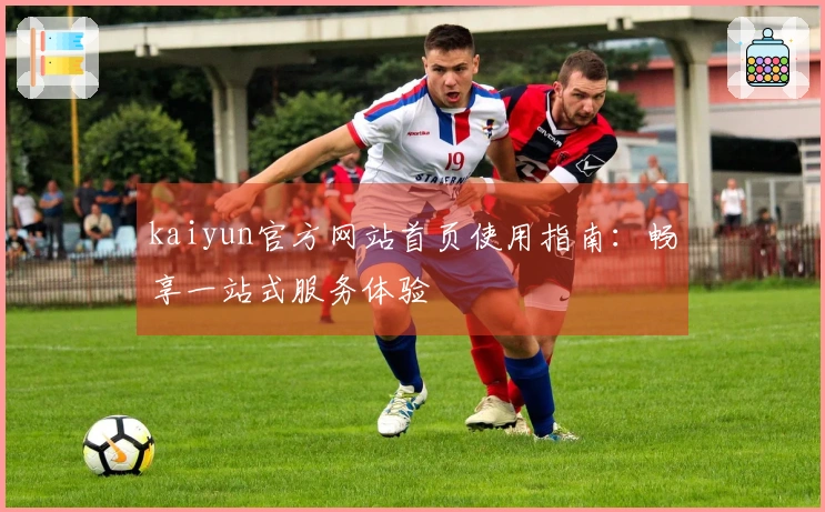 kaiyun官方网站首页使用指南:畅享一站式服务体验