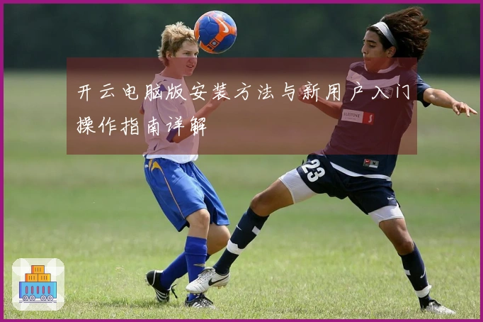 开云电脑版安装方法与新用户入门操作指南详解